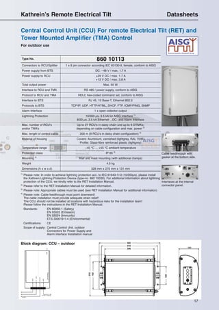 17
For outdoor use
Central Control Unit (CCU) For remote Electrical Tilt (RET) and
Tower Mounted Amplifier (TMA) Control
Kathrein’s Remote Electrical Tilt Datasheets
DC–48V
to BTS
GND
to RET / Antenna
Alarm
AISG
Ethernet
LEDsignalling
Block diagram: CCU – outdoor
860 10113Type No.
Connectors to RCU/Splitter 1 x 8 pin connector according IEC 60130-9, female, conform to AISG
Power supply from BTS DC: –48 V / max. 1.7 A
Power supply to RCU +29 V DC / max. 1.7 A
+13 V DC / max. 3.8 A
Total output power Max. 50 W
Interface to RCU and TMA RS 485 / power supply, conform to AISG
Protocol to RCU and TMA HDLC hex-coded command set, conform to AISG
Interface to BTS RJ 45, 10 Base-T, Ethernet 802.3
Protocols to BTS TCP/IP, UDP, HTTP/HTML, DHCP, FTP, ICMP/PING, SNMP
Alarm Interface 1 x open collector output
Lightning Protection 10/350 µs, 3.5 kA for AISG interface 1)
8/20 µs, 2.5 kA Ethernet- , DC- and Alarm Interface
Max. number of RCU’s Up to 27 RCU’s in daisy chain und up to 6 DTMA’s;
and/or TMA’s depending on cable configuration and max. power 2)
Max. length of control cable 200 m (9 RCU’s in daisy chain configuration) 2)
Material of housing Covers: Aluminium, varnished (lightgrey, RAL 7035)
Profile: Glass-fibre reinforced plastic (lightgrey)
Temperature range –40 °C ... +55 °C ambient temperature
Protection class IP 65 3)
Mounting 4)
Wall and mast mounting (with additional clamps)
Weight 4.5 kg
Dimensions (h x w x d) 328 mm x 270 mm x 131 mm
Cable feedthrough with
gasket at the bottom side.
Interfaces at the internal
connector panel.
1)
Please note: In order to achieve lightning protection acc. to IEC 61643-1/-3 (10/350µs), please install
the Kathrein Lightning Protection Device (type-no. 860 10030). For additional information about lightning
protection of the CCU, we kindly refer to the RET Installation Manual.
2)
Please refer to the RET Installation Manual for detailed information.
3)
Please note: Appropriate cables must be used (see RET Installation Manual for additional information)
4)
Please note: Cable feedthrough must point downward!
The cable installation must provide adequate strain relief!
The CCU should not be installed at locations with hazardous risks for the installation team!
Please follow the instructions in the RET Installation Manual.
Standards: EN 60950-1 (Safety)
EN 55022 (Emission)
EN 55024 (Immunity)
ETS 300019-1-4 (Environmental)
Certifications: CE
Scope of supply: Central Control Unit, outdoor
Connectors for Power Supply and
Alarm interface Installation manual
 