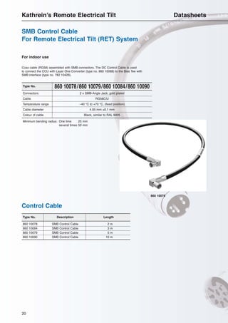 20
860 10078/860 10079/860 10084/860 10090Type No.
860 10078 SMB Control Cable 2 m
860 10084 SMB Control Cable 3 m
860 10079 SMB Control Cable 5 m
860 10090 SMB Control Cable 10 m
Type No. Description Length
Connectors 2 x SMB-Angle Jack; gold plated
Cable RG58C/U
Temperature range –40 °C to +70 °C, (fixed position)
Cable diameter 4.95 mm ±0.1 mm
Colour of cable Black, similar to RAL 9005
Minimum bending radius: One time 25 mm
several times 50 mm
For indoor use
Coax cable (RG58) assembled with SMB connectors. The DC Control Cable is used
to connect the CCU with Layer One Converter (type no. 860 10068) to the Bias Tee with
SMB interface (type no. 782 10429).
860 10079
Control Cable
SMB Control Cable
For Remote Electrical Tilt (RET) System
Kathrein’s Remote Electrical Tilt Datasheets
 