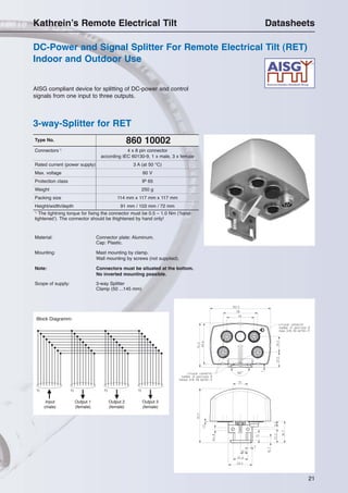 21
AISG compliant device for splitting of DC-power and control
signals from one input to three outputs.
3-way-Splitter for RET
DC-Power and Signal Splitter For Remote Electrical Tilt (RET)
Indoor and Outdoor Use
Kathrein’s Remote Electrical Tilt Datasheets
860 10002Type No.
Connectors 1)
4 x 8 pin connector
according IEC 60130-9, 1 x male, 3 x female
Rated current (power supply) 3 A (at 50 °C)
Max. voltage 60 V
Protection class IP 65
Weight 250 g
Packing size 114 mm x 117 mm x 117 mm
Height/width/depth 91 mm / 103 mm / 72 mm
1)
The tightning torque for fixing the connector must be 0.5 – 1.0 Nm (‘hand-
tightened’). The connector should be thightened by hand only!
Material: Connector plate: Aluminum.
Cap: Plastic.
Mounting: Mast mounting by clamp.
Wall mounting by screws (not supplied).
Note: Connectors must be situated at the bottom.
No inverted mounting possible.
Scope of supply: 3-way Splitter
Clamp (50 ...145 mm)
Input
(male)
Output 1
(female)
Output 2
(female)
Output 3
(female)
Block Diagramm:
1) 1)1)1)
 