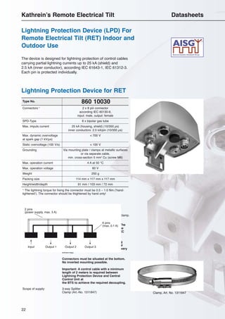 22
860 10030Type No.
1)
The tightning torque for fixing the connector must be 0.5 – 1.0 Nm (‘hand-
tightened’). The connector should be thightened by hand only!
Material: Connector plate: Aluminum.
Cap: Plastic.
Mounting: Mast mounting (50 – 145 mm diameter) by clamp.
Wall mounting by screws (not supplied).
Note: No decoupling elements are integrated. The
coordination with additional LPD’s (device
input) should be checked according to IEC
61312.
Grounding of the device via the mounting
plate at metallic surfaces or via additional
grounding cable (not included in the delivery
extend).
Connectors must be situated at the bottom.
No inverted mounting possible.
Important: A control cable with a minimum
length of 2 meters is required between
Lightning Protection Device and Central
Control Unit at
the BTS to achieve the required decoupling.
Scope of supply: 3-way Splitter
Clamp (Art.-No. 1311847) Clamp, Art. No. 1311847
The device is designed for lightning protection of control cables
carrying partial lightning currents up to 25 kA (shield) and
2.5 kA (inner conductor), according IEC 61643-1, IEC 61312-3.
Each pin is protected individually.
Connectors 1)
2 x 8 pin connector
according IEC 60130-9,
input: male, output: female
SPD-Type 8 x bipolar gas tube
Max. impuls current 25 kA (housing, shield) (10/350 µs)
inner conductors: 2.5 kA/pin (10/350 µs)
Max. dynamic overvoltage < 700 V
at spark gap (1 kV/µs)
Static overvoltage (100 V/s) < 100 V
Grounding Via mounting plate / clamps at metallic surfaces
or via separate cable,
min. cross-section 5 mm2
Cu (screw M6)
Max. operation current 4 A at 50 °C
Max. operation voltage 60 V
Weight 250 g
Packing size 114 mm x 117 mm x 117 mm
Height/width/depth 91 mm / 103 mm / 72 mm
Lightning Protection Device for RET
Lightning Protection Device (LPD) For
Remote Electrical Tilt (RET) Indoor and
Outdoor Use
Kathrein’s Remote Electrical Tilt Datasheets
Input Output 1 Output 2 Output 3
6 pins
(max. 0.1 A)
2 pins
(power supply, max. 3 A)
Clamp, Art. No. 1311847
 