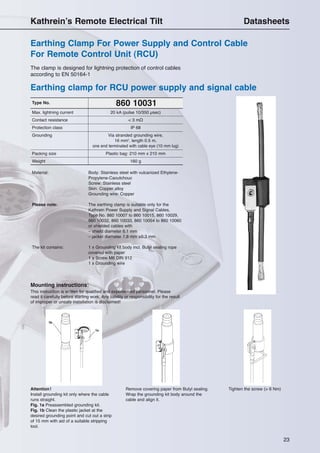 23
860 10031Type No.
Material: Body: Stainless steel with vulcanized Ethylene-
Propylene-Caoutchouc
Screw: Stainless steel
Skin: Copper alloy
Grounding wire: Copper
Please note: The earthing clamp is suitable only for the
Kathrein Power Supply and Signal Cables,
Type No. 860 10007 to 860 10015, 860 10029,
860 10032, 860 10033, 860 10054 to 860 10060
or shielded cables with
– shield diameter 6.1 mm
– jacket diameter 7.8 mm ±0.3 mm
The kit contains: 1 x Grounding kit body incl. Butyl sealing rope
covered with paper
1 x Screw M6 DIN 912
1 x Grounding wire
The clamp is designed for lightning protection of control cables
according to EN 50164-1
Max. lightning current 20 kA (pulse 10/350 µsec)
Contact resistance < 3 mΩ
Protection class IP 68
Grounding Via stranded grounding wire,
16 mm2
, length 0.5 m,
one end terminated with cable eye (10 mm lug)
Packing size Plastic bag: 210 mm x 210 mm
Weight 160 g
Mounting instructions:
This instruction is written for qualified and experienced personnel. Please
read it carefully before starting work. Any liability or responsibility for the result
of improper or unsafe installation is disclaimed!
Attention!
Install grounding kit only where the cable
runs straight.
Fig. 1a Preassembled grounding kit.
Fig. 1b Clean the plastic jacket at the
desired grounding point and cut out a strip
of 15 mm with aid of a suitable stripping
tool.
Remove covering paper from Butyl sealing.
Wrap the grounding kit body around the
cable and align it.
Tighten the screw (> 6 Nm)
Earthing clamp for RCU power supply and signal cable
Earthing Clamp For Power Supply and Control Cable
For Remote Control Unit (RCU)
Kathrein’s Remote Electrical Tilt Datasheets
 