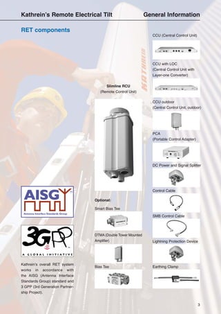 3
RET components
Kathrein’s Remote Electrical Tilt General Information
Kathrein’s overall RET system
works in accordance with
the AISG (Antenna Interface
Standards Group) standard and
3 GPP (3rd Generation Partner-
ship Project).
Slimline RCU
(Remote Control Unit)
CCU outdoor
(Central Control Unit, outdoor)
PCA
(Portable Control Adapter)
CCU (Central Control Unit)
CCU with LOC
(Central Control Unit with
Layer-one Converter)
DC Power and Signal Splitter
Control Cable
SMB Control Cable
Lightning Protection Device
Earthing Clamp
Smart Bias Tee
DTMA (Double Tower Mounted
Amplifier)
Optional:
Bias Tee
 