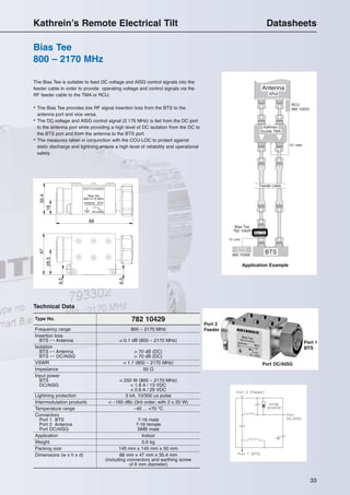 33
Bias Tee
800 – 2170 MHz
Kathrein’s Remote Electrical Tilt Datasheets
Port 2
Feeder
Port 1
BTS
Port DC/AISG
Type No. 782 10429
Frequency range 800 – 2170 MHz
Insertion loss
BTS ↔ Antenna < 0.1 dB (800 – 2170 MHz)
Isolation
BTS ↔ Antenna > 70 dB (DC)
BTS ↔ DC/AISG > 70 dB (DC)
VSWR < 1.1 (800 – 2170 MHz)
Impedance 50 Ω
Input power
BTS < 250 W (800 – 2170 MHz)
DC/AISG < 1.8 A / 13 VDC
< 0.8 A / 29 VDC
Lightning protection 3 kA, 10/350 µs pulse
Intermodulation products < –160 dBc (3rd order; with 2 x 20 W)
Temperature range –40 ... +70 °C
Connectors
Port 1 BTS 7-16 male
Port 2 Antenna 7-16 female
Port DC/AISG SMB male
Application Indoor
Weight 0.6 kg
Packing size 145 mm x 145 mm x 50 mm
Dimensions (w x h x d) 88 mm x 47 mm x 35.4 mm
(including connectors and earthing screw
of 6 mm diameter)
Technical Data
Antenna BTS
88
16
47
28.5
6.5
35.4
6.5
DC/AISG
Bias Tee
800–2170 MHz
Application Example
The Bias Tee is suitable to feed DC voltage and AISG control signals into the
feeder cable in order to provide operating voltage and control signals via the
RF feeder cable to the TMA or RCU.
• The Bias Tee provides low RF signal insertion loss from the BTS to the
antenna port and vice versa.
• The DC voltage and AISG control signal (2.176 MHz) is fed from the DC port
to the antenna port while providing a high level of DC isolation from the DC to
the BTS port and from the antenna to the BTS port.
• The measures taken in conjunction with the CCU-LOC to protect against
static discharge and lightning ensure a high level of reliability and operational
safety.
 