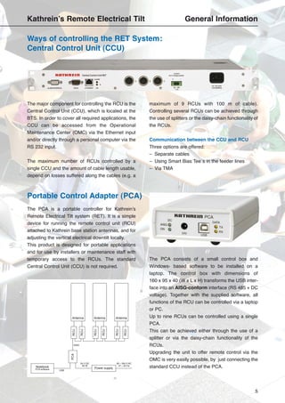 5
The major component for controlling the RCU is the
Central Control Unit (CCU), which is located at the
BTS. In order to cover all required applications, the
CCU can be accessed from the Operational
Maintenance Center (OMC) via the Ethernet input
and/or directly through a personal computer via the
RS 232 input.
The maximum number of RCUs controlled by a
single CCU and the amount of cable length usable,
depend on losses suffered along the cables (e.g. a
maximum of 9 RCUs with 100 m of cable).
Controlling several RCUs can be achieved through
the use of splitters or the daisy-chain functionality of
the RCUs.
Communication between the CCU and RCU
Three options are offered:
– Separate cables
– Using Smart Bias Tee´s in the feeder lines
– Via TMA
Ways of controlling the RET System:
Central Control Unit (CCU)
The PCA is a portable controller for Kathrein’s
Remote Electrical Tilt system (RET). It is a simple
device for running the remote control unit (RCU)
attached to Kathrein base station antennas, and for
adjusting the vertical electrical downtilt locally.
This product is designed for portable applications
and for use by installers or maintenance staff with
temporary access to the RCUs. The standard
Central Control Unit (CCU) is not required.
The PCA consists of a small control box and
Windows- based software to be installed on a
laptop. The control box with dimensions of
160 x 95 x 40 (W x L x H) transforms the USB inter-
face into an AISG-conform interface (RS 485 + DC
voltage). Together with the supplied software, all
functions of the RCU can be controlled via a laptop
or PC.
Up to nine RCUs can be controlled using a single
PCA.
This can be achieved either through the use of a
splitter or via the daisy-chain functionality of the
RCUs.
Upgrading the unit to offer remote control via the
OMC is very easily possible, by just connecting the
standard CCU instead of the PCA.
Portable Control Adapter (PCA)
RCU
RCU
RCU
RCU
RCU
RCU
PCA
AISG
24 V DC
60 W
USB
Power supply
90 – 264 V AC
47 – 63 Hz
Notebook
PCA software
Antenna Antenna Antenna
Kathrein’s Remote Electrical Tilt General Information
 