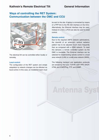 6
The electrical tilt can be controlled either locally or
remotely.
Local control:
The configuration of the RET system and simple
adaptation to network changes can be effected via
local control. In this case, an installation team must
be sent to the site. A laptop is connected by means
of a PPP link to the RS 232 interface on the CCU.
Alternatively, the Ethernet interface may be used.
Instead of a CCU, a PCA can also be used for local
control.
Remote control:
Due to the required UMTS network optimizations,
the downtilt of an antenna’s vertical radiation
pattern has to be adjusted much more frequently
than as compared with a GSM network. To meet
this demand, a remote controlled system via the
OMC is inevitable. The Ethernet interface can be
selected for implementing remote control in a local
area network (LAN) or a wide area network (WAN).
The following transport and application protocols
are served by the CCU: TCP/IP, UDP, PPP, DHCP,
HTML and ICMP/Ping, FTP, and SNMP.
Ways of controlling the RET System:
Communication between the OMC and CCU
Kathrein’s Remote Electrical Tilt General Information
 