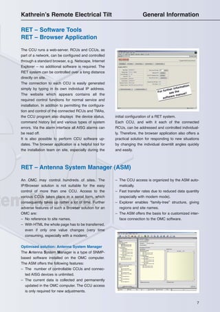 7
RET – Software Tools
RET – Browser Application
The CCU runs a web-server. RCUs and CCUs, as
part of a network, can be configured and controlled
through a standard browser, e.g. Netscape, Internet
Explorer – no additional software is required. The
RET system can be controlled over a long distance
directly on site.
The connection to each CCU is easily generated
simply by typing in its own individual IP address.
The website which appears contains all the
required control functions for normal service and
installation. In addition to permitting the configura-
tion and control of the connected RCUs and TMAs,
the CCU program also displays the device status,
command history list and various types of system
errors. Via the alarm interface all AISG alarms can
be read off.
It is also possible to perform CCU software up-
dates. The browser application is a helpful tool for
the installation team on site, especially during the
initial configuration of a RET system.
Each CCU, and with it each of the connected
RCUs, can be addressed and controlled individual-
ly. Therefore, the browser application also offers a
practical solution for responding to new situations
by changing the individual downtilt angles quickly
and easily.
RET – Antenna System Manager (ASM)
An OMC may control hundreds of sites. The
IP/Browser solution is not suitable for the easy
control of more than one CCU. Access to the
various CCUs takes place in a serial form, which
consequently takes up rather a lot of time. Further
adverse features of such a Browser solution for an
OMC are:
– No reference to site names.
– With HTML the whole page has to be transferred,
even if only one value changes (very time
consuming, especially with a modem).
Optimised solution: Antenna System Manager
The Antenna System Manager is a type of SNMP-
based software installed on the OMC computer.
The ASM offers the following features:
– The number of controllable CCUs and connec-
ted AISG devices is unlimited.
– The current data is collected and permanently
updated in the OMC computer. The CCU access
is only required for new adjustments.
– The CCU access is organized by the ASM auto-
matically.
– Fast transfer rates due to reduced data quantity
(especially with modem mode).
– Explorer enables “family-tree” structure, giving
regions and site names.
– The ASM offers the basis for a customized inter-
face connection to the OMC software.
For further information
see the
software manual!
Kathrein’s Remote Electrical Tilt General Information
 