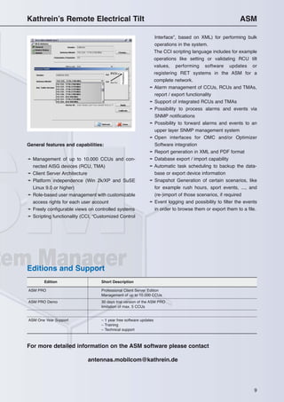 9
Kathrein’s Remote Electrical Tilt ASM
General features and capabilities:
➛ Management of up to 10.000 CCUs and con-
nected AISG devices (RCU, TMA)
➛ Client Server Architecture
➛ Platform independence (Win 2k/XP and SuSE
Linux 9.0 or higher)
➛ Role-based user management with customizable
access rights for each user account
➛ Freely configurable views on controlled systems
➛ Scripting functionality (CCI, “Customized Control
Interface”, based on XML) for performing bulk
operations in the system.
The CCI scripting language includes for example
operations like setting or validating RCU tilt
values, performing software updates or
registering RET systems in the ASM for a
complete network.
➛ Alarm management of CCUs, RCUs and TMAs,
report / export functionality
➛ Support of integrated RCUs and TMAs
➛ Possibility to process alarms and events via
SNMP notifications
➛ Possibility to forward alarms and events to an
upper layer SNMP management system
➛ Open interfaces for OMC and/or Optimizer
Software integration
➛ Report generation in XML and PDF format
➛ Database export / import capability
➛ Automatic task scheduling to backup the data-
base or export device information
➛ Snapshot Generation of certain scenarios, like
for example rush hours, sport events, ..., and
(re-)import of those scenarios, if required
➛ Event logging and possibility to filter the events
in order to browse them or export them to a file.
Edition Short Description
ASM PRO Professional Client Server Edition
Management of up to 10.000 CCUs
ASM PRO Demo 30 days trial version of the ASM PRO
limitation of max. 5 CCUs
ASM One Year Support – 1 year free software updates
– Training
– Technical support
For more detailed information on the ASM software please contact
antennas.mobilcom@kathrein.de
Editions and Support
 