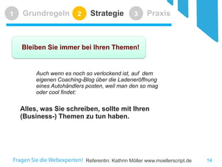 Referentin: Kathrin Möller www.moellerscript.de 
Grundregeln 
1 
Strategie 
2 
Praxis 
3 
Bleiben Sie immer bei Ihren Themen! 
Auch wenn es noch so verlockend ist, auf dem eigenen Coaching-Blog über die Ladeneröffnung eines Autohändlers posten, weil man den so mag oder cool findet: 
Alles, was Sie schreiben, sollte mit Ihren (Business-) Themen zu tun haben. 
14 
 