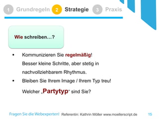 Referentin: Kathrin Möller www.moellerscript.de 
Grundregeln 
1 
Strategie 
2 
Praxis 
3 
 
Kommunizieren Sie regelmäßig! Besser kleine Schritte, aber stetig in nachvollziehbarem Rhythmus. 
 
Bleiben Sie Ihrem Image / Ihrem Typ treu! Welcher „Partytyp“ sind Sie? 
Wie schreiben…? 
15 
 