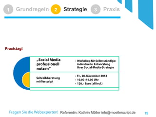 Referentin: Kathrin Möller info@moellerscript.de 
Grundregeln 
1 
Strategie 
2 
Praxis 
3 
19 
Praxistag! 
„Social Media professionell nutzen“ 
Schreibberatung möllerscript 
•Workshop für Selbstständige: individuelle Entwicklung Ihrer Social-Media-Strategie 
•Fr., 28. November 2014 
•10.00 -16.00 Uhr 
•120 ,- Euro (all incl.)  