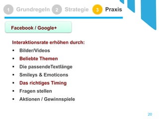 Grundregeln 
1 
Strategie 
2 
Praxis 
3 
Facebook / Google+ 
Interaktionsrate erhöhen durch: 
 
Bilder/Videos 
 
Beliebte Themen 
 
Die passendeTextlänge 
 
Smileys & Emoticons 
 
Das richtiges Timing 
 
Fragen stellen 
 
Aktionen / Gewinnspiele 
20 
 