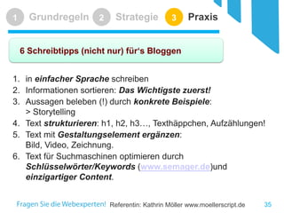 Referentin: Kathrin Möller www.moellerscript.de 
Grundregeln 
1 
Strategie 
2 
Praxis 
3 
6 Schreibtipps (nicht nur) für‘s Bloggen 
35 
1. 
in einfacher Sprache schreiben 
2. 
Informationen sortieren: Das Wichtigste zuerst! 
3. 
Aussagen beleben (!) durch konkrete Beispiele: > Storytelling 
4. 
Text strukturieren: h1, h2, h3…, Texthäppchen, Aufzählungen! 
5. 
Text mit Gestaltungselement ergänzen: Bild, Video, Zeichnung. 
6. 
Text für Suchmaschinen optimieren durch Schlüsselwörter/Keywords (www.semager.de)und einzigartiger Content.  