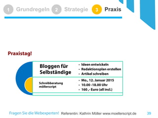 Referentin: Kathrin Möller www.moellerscript.de 
Grundregeln 
1 
Strategie 
2 
Praxis 
3 
39 
Praxistag! 
Bloggen für Selbständige 
Schreibberatung möllerscript 
•Ideen entwickeln 
•Redaktionsplan erstellen 
•Artikel schreiben 
•Mo., 12. Januar 2015 
•10.00 -18.00 Uhr 
•160 ,- Euro (all incl.)  