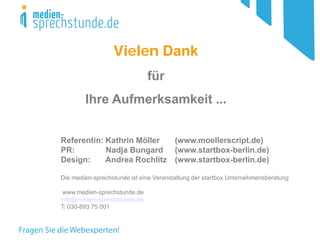 Vielen Dank 
für 
Ihre Aufmerksamkeit ... 
Referentin: Kathrin Möller (www.moellerscript.de) 
PR: Nadja Bungard (www.startbox-berlin.de) 
Design: Andrea Rochlitz (www.startbox-berlin.de) Die medien-sprechstunde ist eine Veranstaltung der startbox Unternehmensberatung 
www.medien-sprechstunde.de 
info@medien-sprechstunde.de 
T: 030-893 75 001 