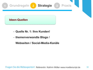 Referentin: Kathrin Möller www.moellerscript.de 
Grundregeln 
1 
Strategie 
2 
Praxis 
3 
Ideen-Quellen 
− 
Quelle Nr. 1: Ihre Kunden! 
− 
themenverwandte Blogs / Webseiten / Social-Media-Kanäle 
11 
 