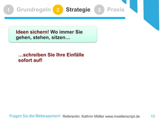 Referentin: Kathrin Möller www.moellerscript.de 
Grundregeln 
1 
Strategie 
2 
Praxis 
3 
Ideen sichern! Wo immer Sie gehen, stehen, sitzen… 
…schreiben Sie Ihre Einfälle sofort auf! 
13 
 
