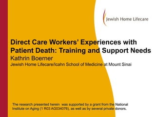 Direct Care Workers’ Experiences with
Patient Death: Training and Support Needs
Kathrin Boerner
Jewish Home Lifecare/Icahn School of Medicine at Mount Sinai

The research presented herein was supported by a grant from the National
Institute on Aging (1 R03 AG034076), as well as by several private donors.

 