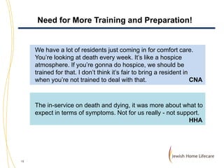Need for More Training and Preparation!

We have a lot of residents just coming in for comfort care.
You’re looking at death every week. It’s like a hospice
atmosphere. If you’re gonna do hospice, we should be
trained for that. I don’t think it’s fair to bring a resident in
when you’re not trained to deal with that.
CNA

The in-service on death and dying, it was more about what to
expect in terms of symptoms. Not for us really - not support.
HHA

13

 