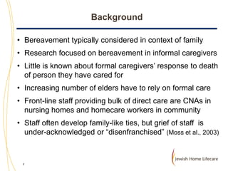 Background
• Bereavement typically considered in context of family
• Research focused on bereavement in informal caregivers
• Little is known about formal caregivers’ response to death
of person they have cared for
• Increasing number of elders have to rely on formal care
• Front-line staff providing bulk of direct care are CNAs in
nursing homes and homecare workers in community
• Staff often develop family-like ties, but grief of staff is
under-acknowledged or “disenfranchised” (Moss et al., 2003)

2

 