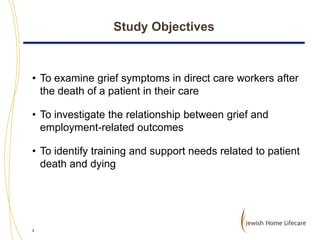 Study Objectives

• To examine grief symptoms in direct care workers after
the death of a patient in their care
• To investigate the relationship between grief and
employment-related outcomes
• To identify training and support needs related to patient
death and dying

3

 