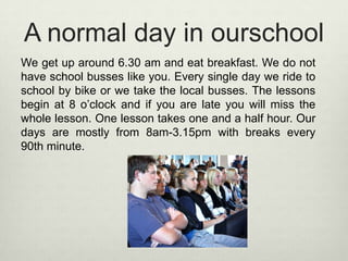 A normal day in ourschoolWe get up around 6.30 am and eat breakfast. We do not have school busses like you. Every single day we ride to school by bike or we take the local busses. The lessons begin at 8 o’clock and if you are late you will miss the whole lesson. One lesson takes one and a half hour. Our days are mostly from 8am-3.15pm with breaks every 90th minute.