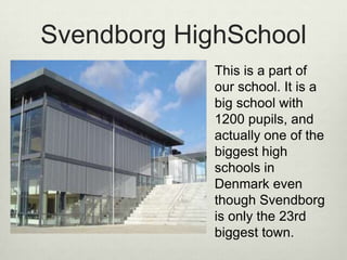 Svendborg HighSchoolThis is a part of our school. It is a big school with 1200 pupils, and actually one of the biggest high schools in Denmark even though Svendborg is only the 23rd biggest town. 