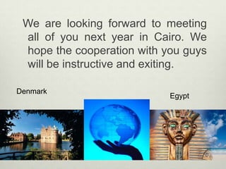   We are looking forward to meeting all of you next year in Cairo. We hope the cooperation with you guys will be instructive and exiting.DenmarkEgypt