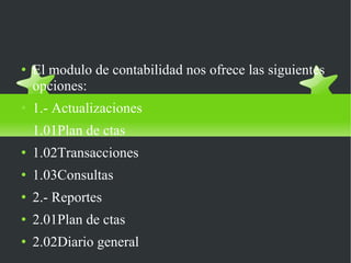 MODULO DE CONTABILIDAD GENERAL El modulo de contabilidad nos ofrece las siguientes opciones: 1.- Actualizaciones 1.01Plan de ctas 1.02Transacciones 1.03Consultas 2.- Reportes 2.01Plan de ctas 2.02Diario general 