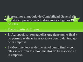 CREAR UN PLAN DE CUENTAS Ingresamos al modulo de Contabilidad General de nuestra empresa y en actualizaciones elegimos Plan de Ctas. Puede existir de 2 tipos: 1.-Agrupacion.- son aquellas que tiene punto final y no permite realizar transacciones dentro del trabajo de la empresa. 2.-Movimiento.- se define sin el punto final y con ellas se realizan los movimientos de transaccion en la empresa.  