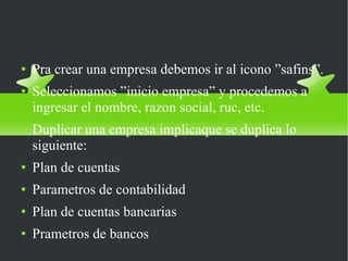 Como crear una empresa en SAFI Pra crear una empresa debemos ir al icono ”safins”. Seleccionamos ”inicio empresa” y procedemos a ingresar el nombre, razon social, ruc, etc. Duplicar una empresa implicaque se duplica lo siguiente: Plan de cuentas Parametros de contabilidad Plan de cuentas bancarias Prametros de bancos 