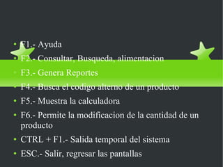 Uso de teclas de funcion dentro de safi F1.- Ayuda F2.- Consultar, Busqueda, alimentacion F3.- Genera Reportes F4.- Busca el codigo alterno de un producto F5.- Muestra la calculadora F6.- Permite la modificacion de la cantidad de un producto CTRL + F1.- Salida temporal del sistema ESC.- Salir, regresar las pantallas 