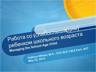 (
)
Работа со слабослышащим
ребенком школьного возраста
Managing the School-Age Child
Kathryn Wilson, M.A., CCC-SLP, LSLS Cert. AVT
May 22, 2014
 