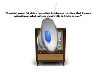 “ A useful, powerful vision is one that inspires as it unites, that focuses attention on what matters most while it guides action.” 