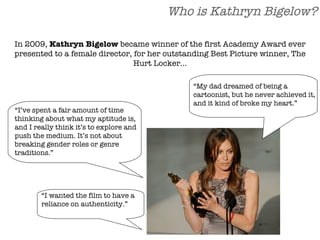 Who is Kathryn Bigelow? “ I’ve spent a fair amount of time thinking about what my aptitude is, and I really think it’s to explore and push the medium. It’s not about breaking gender roles or genre traditions.” In 2009,  Kathryn Bigelow  became winner of the first Academy Award ever presented to a female director, for her outstanding Best Picture winner, The Hurt Locker… “ My dad dreamed of being a cartoonist, but he never achieved it, and it kind of broke my heart.” “ I wanted the film to have a reliance on authenticity.” 
