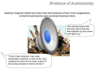 Evidence of Authenticity. “ she always knew who she was, and what she was capable of, and never ever gave up.” “ I don’t like violence. I am very interested, however, in the truth. And violence is a fact of our lives, a part of the social context in which we live.” Kathryn Bigelow defied the odds with the boldness of her vivid imagination, unwavering tenacity and uncompromising vision. 
