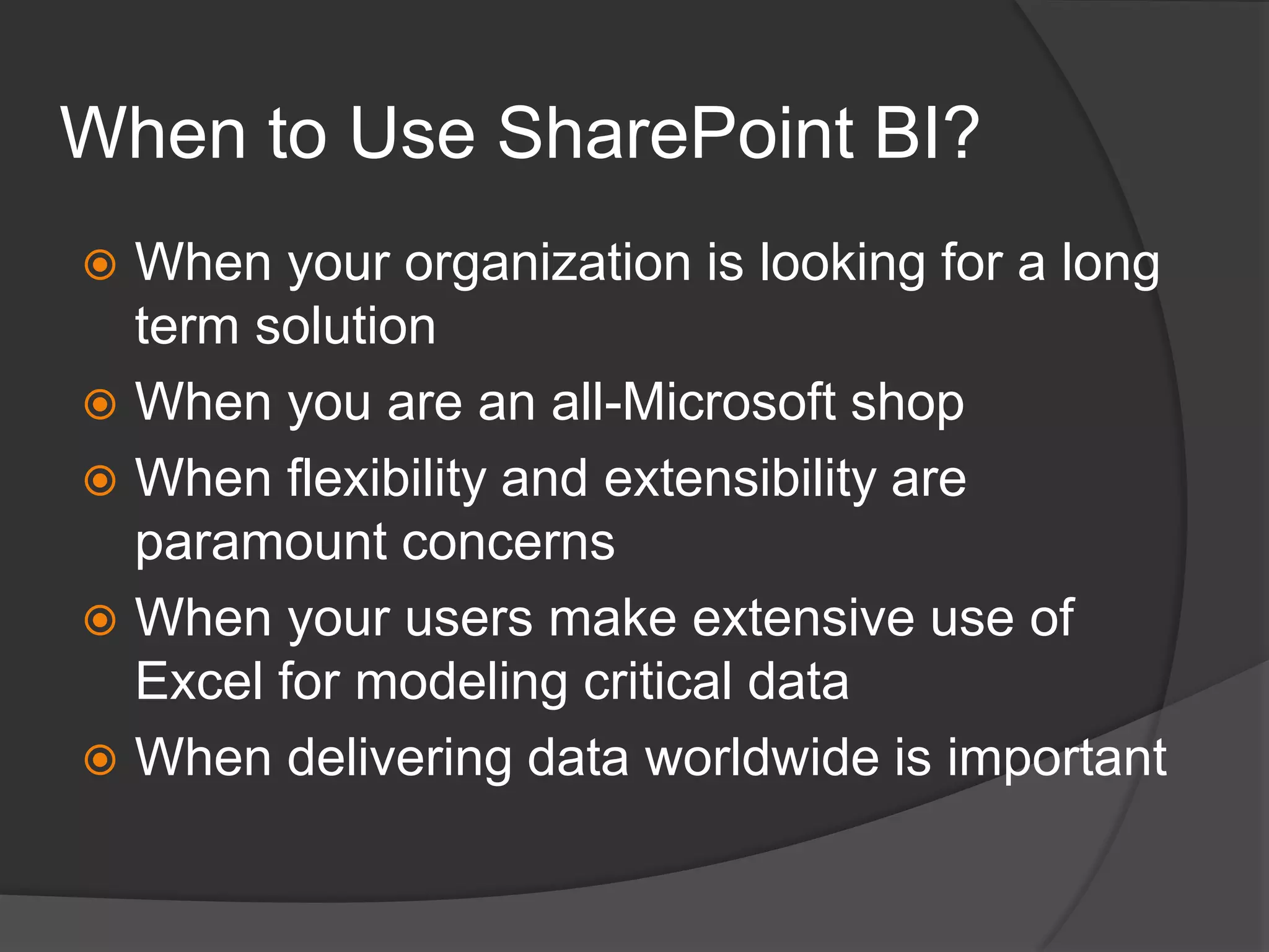 When to Use SharePoint BI?When your organization is looking for a long term solutionWhen you are an all-Microsoft shopWhen flexibility and extensibility are paramount concernsWhen your users make extensive use of Excel for modeling critical dataWhen delivering data worldwide is important