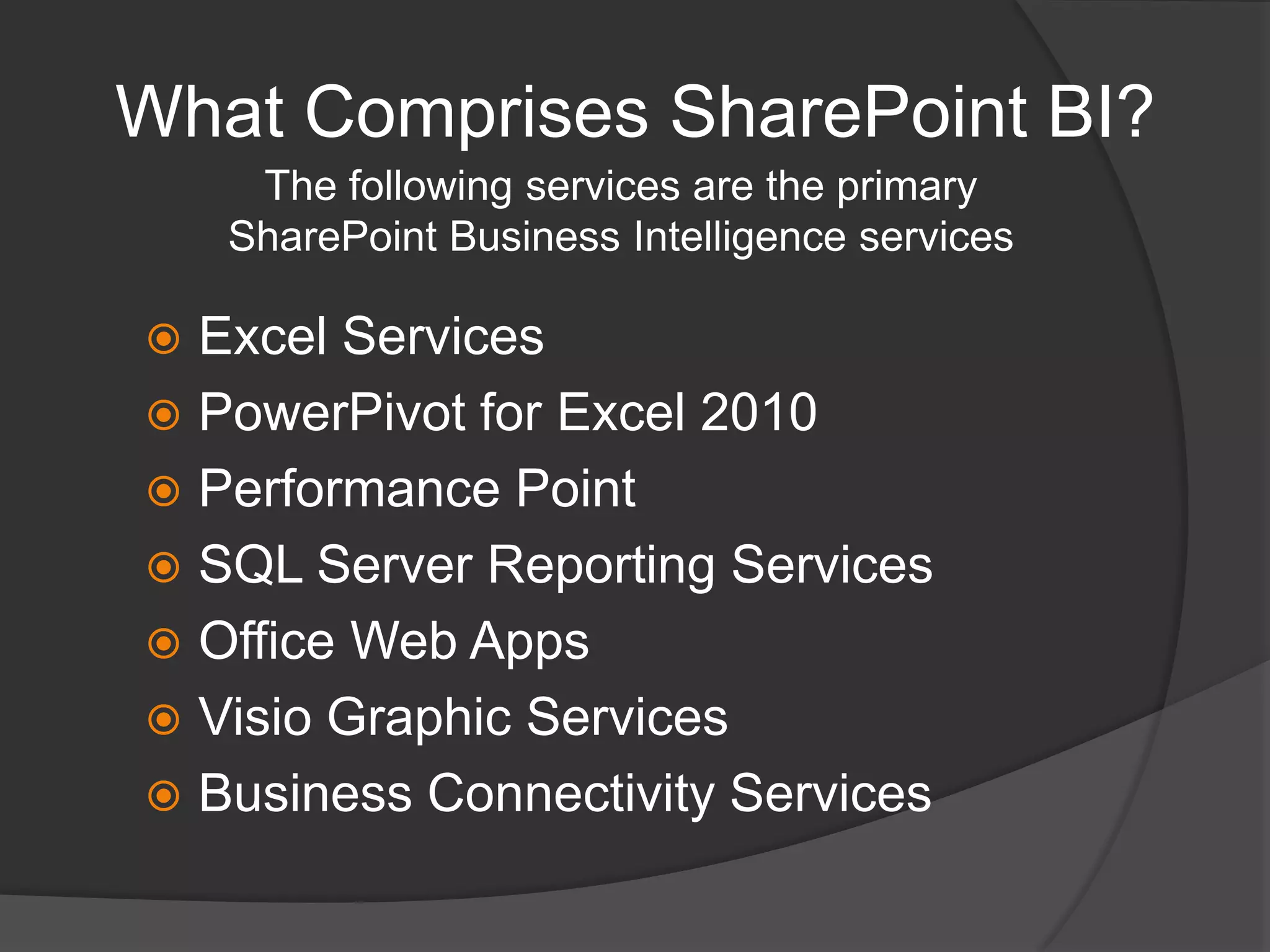 What Comprises SharePoint BI?The following services are the primary SharePoint Business Intelligence servicesExcel ServicesPowerPivot for Excel 2010Performance Point SQL Server Reporting ServicesOffice Web AppsVisio Graphic ServicesBusiness Connectivity Services