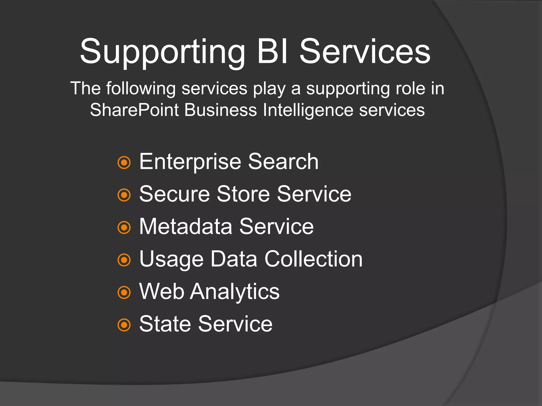 Supporting BI ServicesThe following services play a supporting role in SharePoint Business Intelligence servicesEnterprise SearchSecure Store ServiceMetadata ServiceUsage Data CollectionWeb AnalyticsState Service