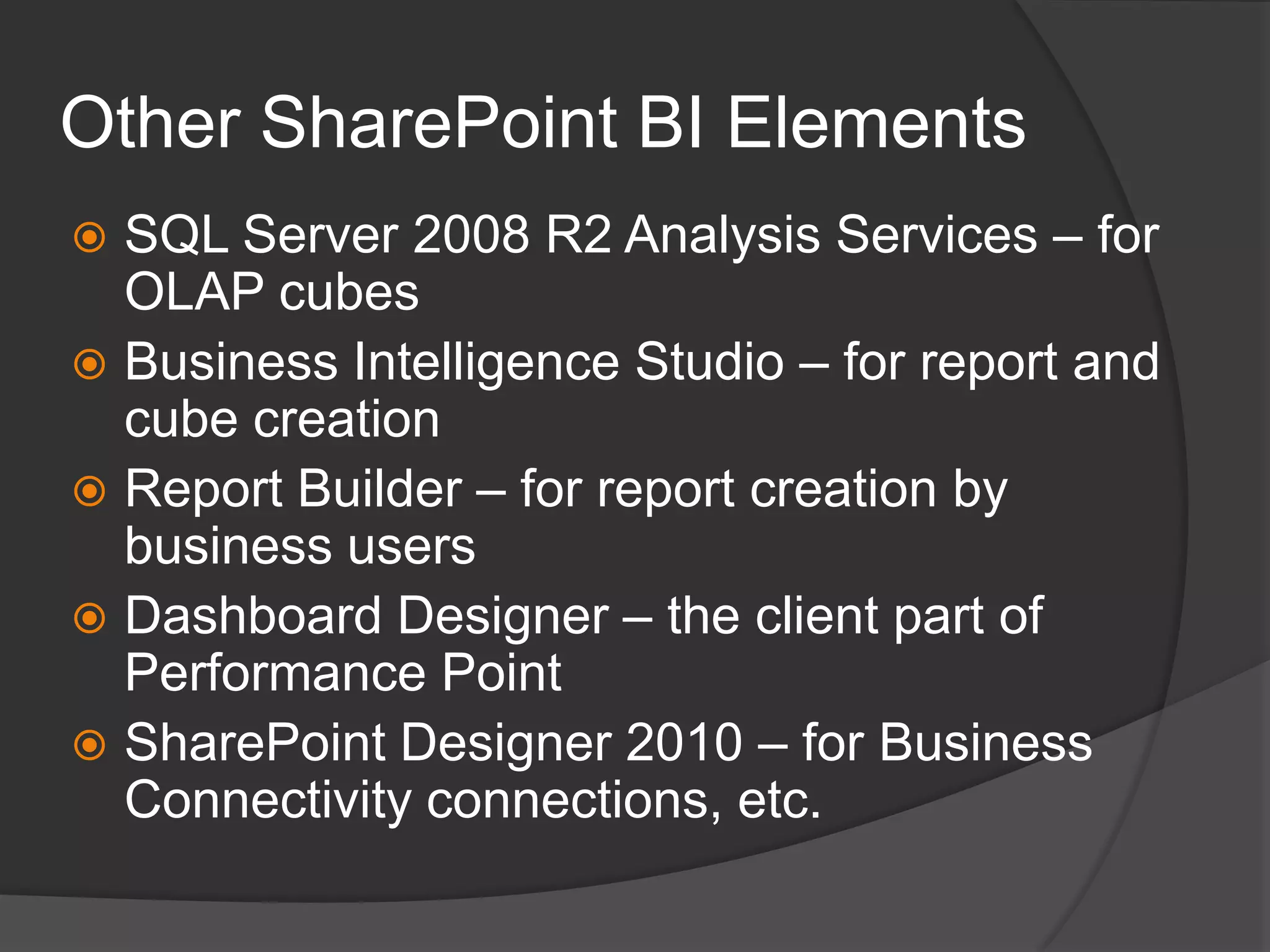 Other SharePoint BI ElementsSQL Server 2008 R2 Analysis Services – for OLAP cubesBusiness Intelligence Studio – for report and cube creationReport Builder – for report creation by business usersDashboard Designer – the client part of Performance Point SharePoint Designer 2010 – for Business Connectivity connections, etc.