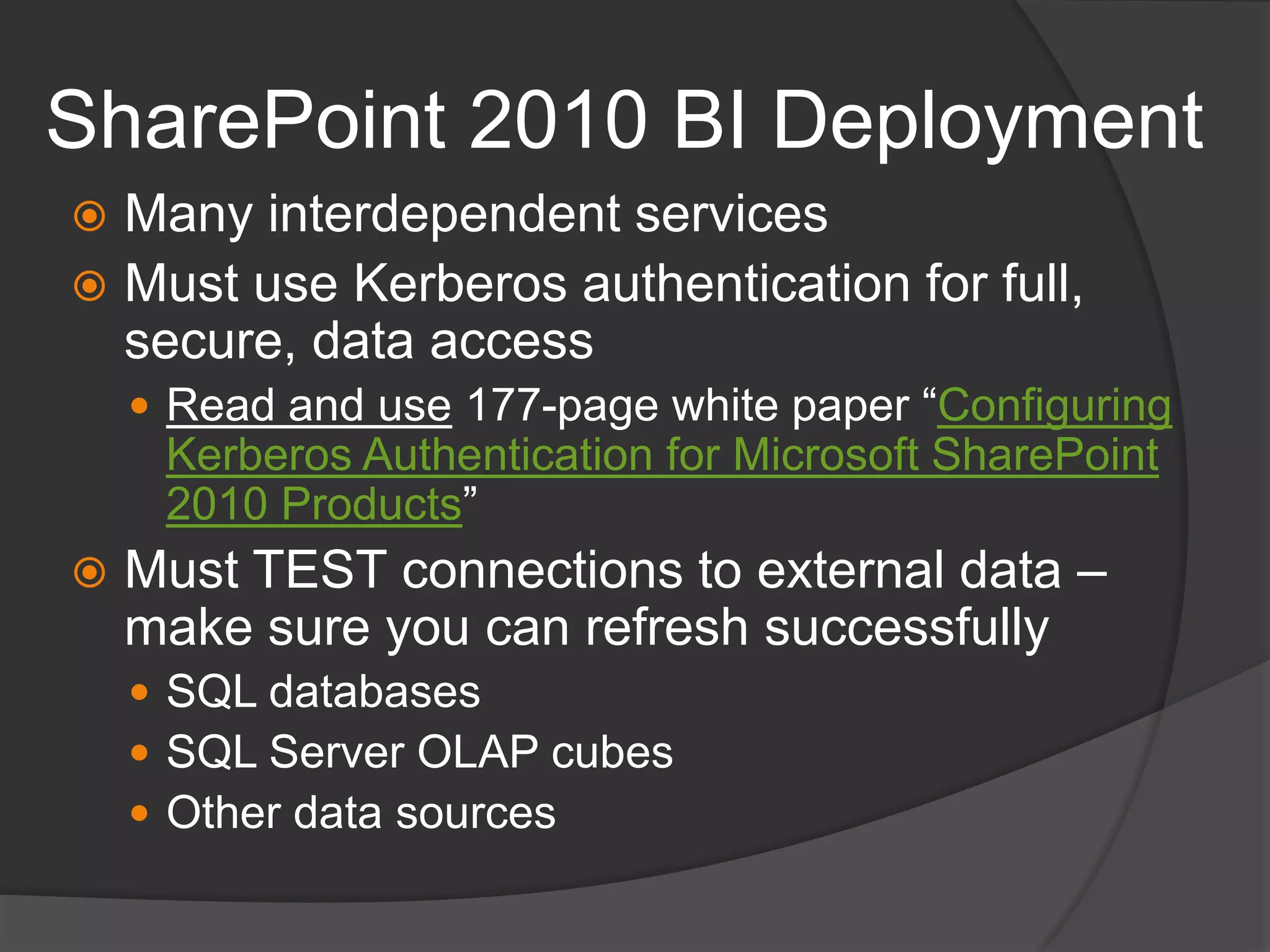 SharePoint 2010 BI DeploymentMany interdependent servicesMust use Kerberos authentication for full, secure, data accessRead and use 177-page white paper “Configuring Kerberos Authentication for Microsoft SharePoint 2010 Products”Must TEST connections to external data – make sure you can refresh successfullySQL databasesSQL Server OLAP cubesOther data sources