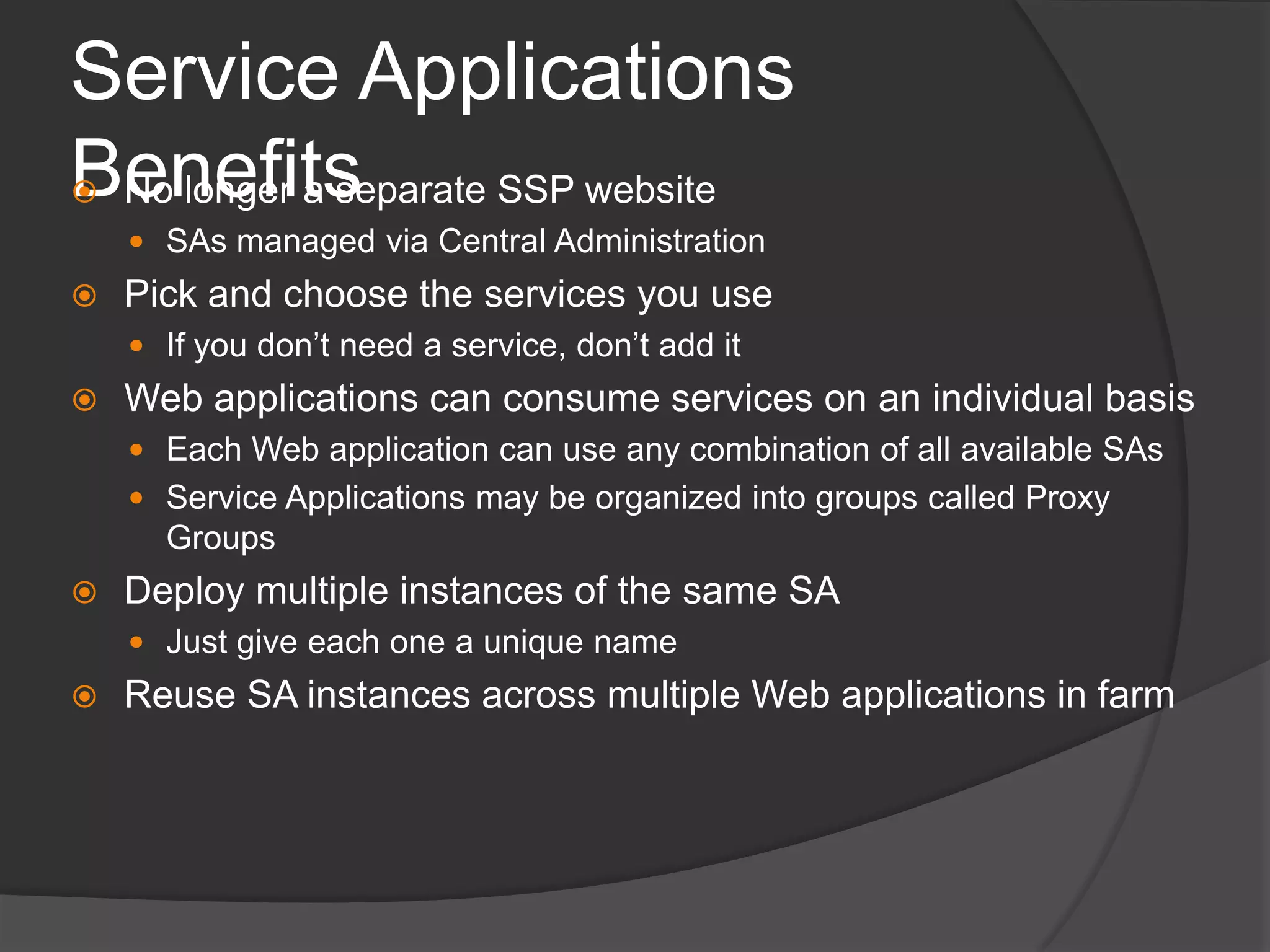 Service Applications BenefitsNo longer a separate SSP websiteSAs managed via Central AdministrationPick and choose the services you useIf you don’t need a service, don’t add itWeb applications can consume services on an individual basisEach Web application can use any combination of all available SAsService Applications may be organized into groups called Proxy GroupsDeploy multiple instances of the same SAJust give each one a unique nameReuse SA instances across multiple Web applications in farm