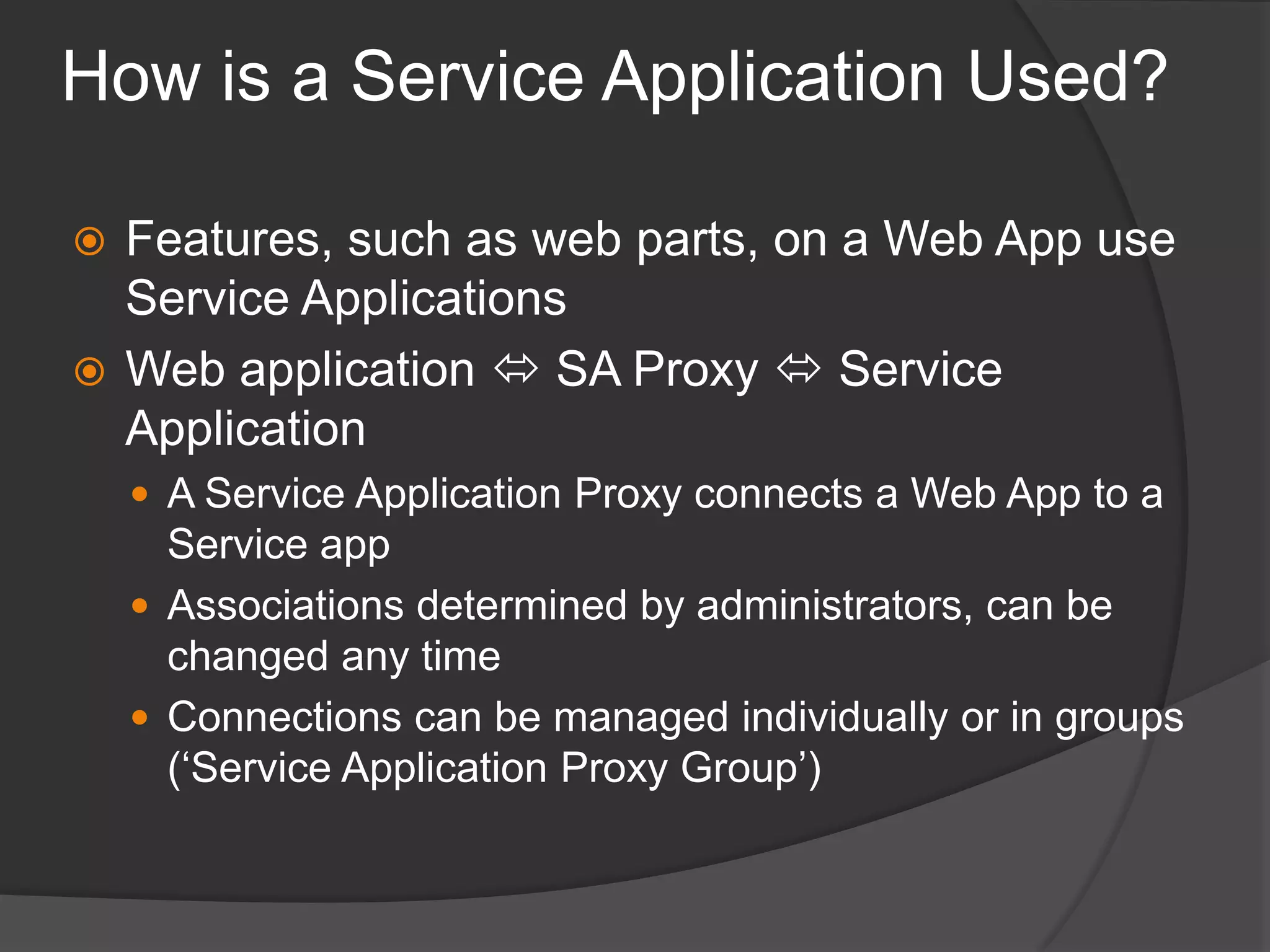 How is a Service Application Used?Features, such as web parts, on a Web App use Service ApplicationsWeb application  SA Proxy  Service ApplicationA Service Application Proxy connects a Web App to a Service appAssociations determined by administrators, can be changed any timeConnections can be managed individually or in groups (‘Service Application Proxy Group’)