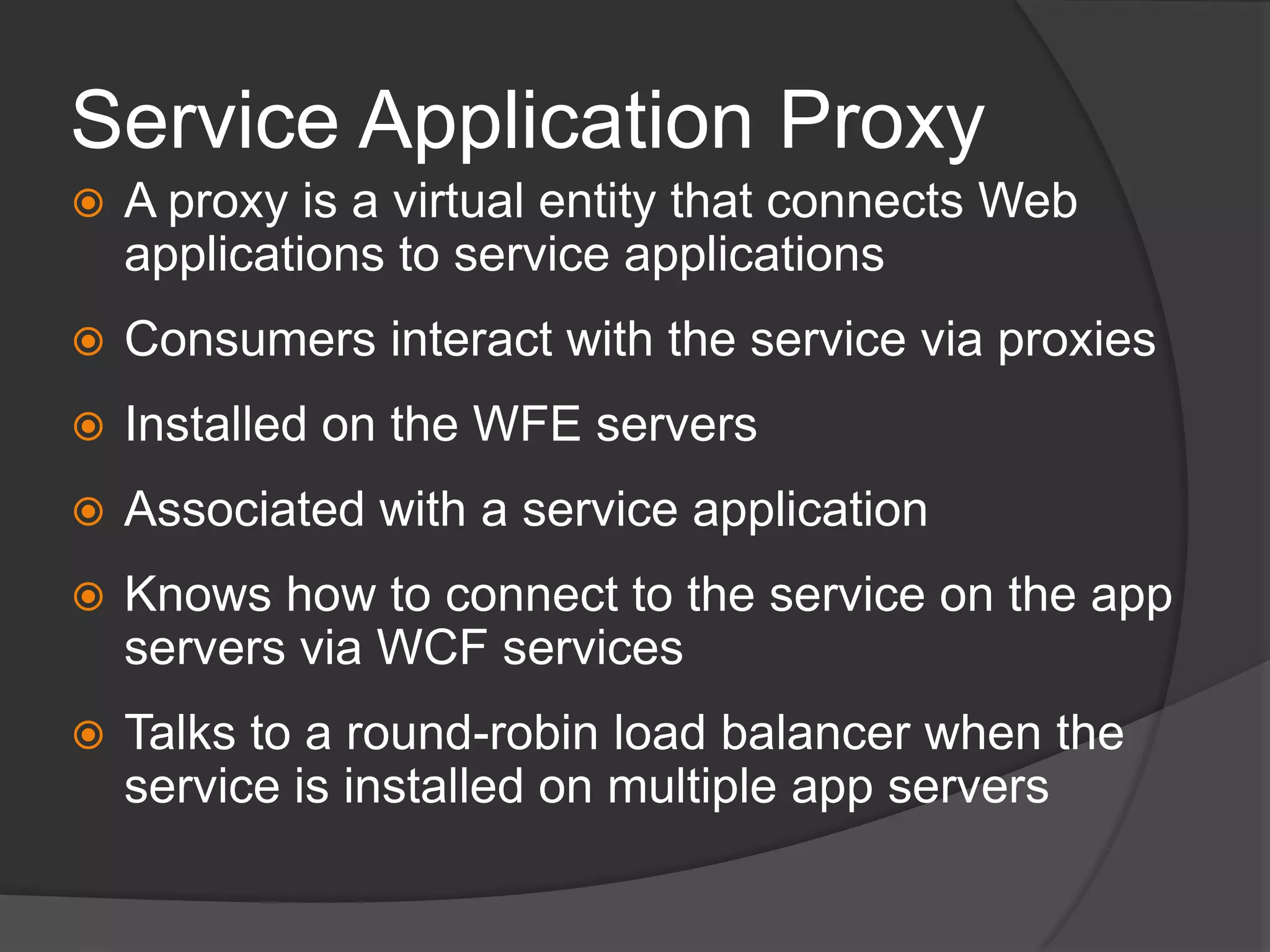 Service Application ProxyA proxy is a virtual entity that connects Web applications to service applicationsConsumers interact with the service via proxiesInstalled on the WFE serversAssociated with a service applicationKnows how to connect to the service on the app servers via WCF servicesTalks to a round-robin load balancer when the service is installed on multiple app servers