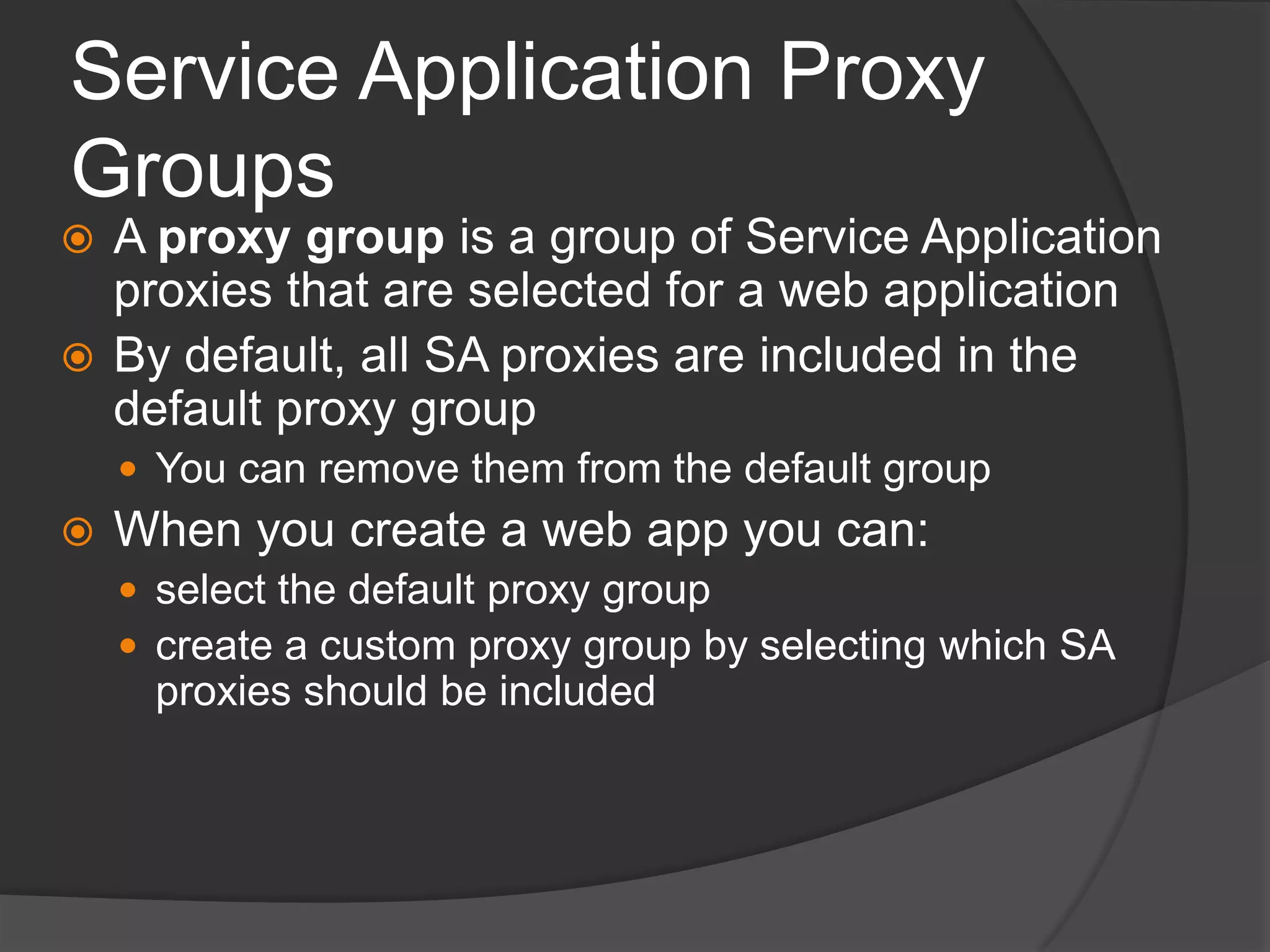 Service Application Proxy GroupsA proxy group is a group of Service Application proxies that are selected for a web applicationBy default, all SA proxies are included in the default proxy groupYou can remove them from the default groupWhen you create a web app you can:select the default proxy groupcreate a custom proxy group by selecting which SA proxies should be included