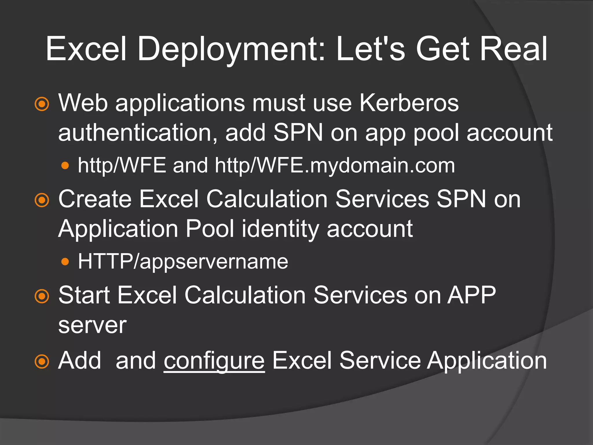 Excel Deployment: Let's Get RealWeb applications must use Kerberos authentication, add SPN on app pool accounthttp/WFE and http/WFE.mydomain.comCreate Excel Calculation Services SPN on Application Pool identity accountHTTP/appservernameStart Excel Calculation Services on APP serverAdd  and configure Excel Service Application