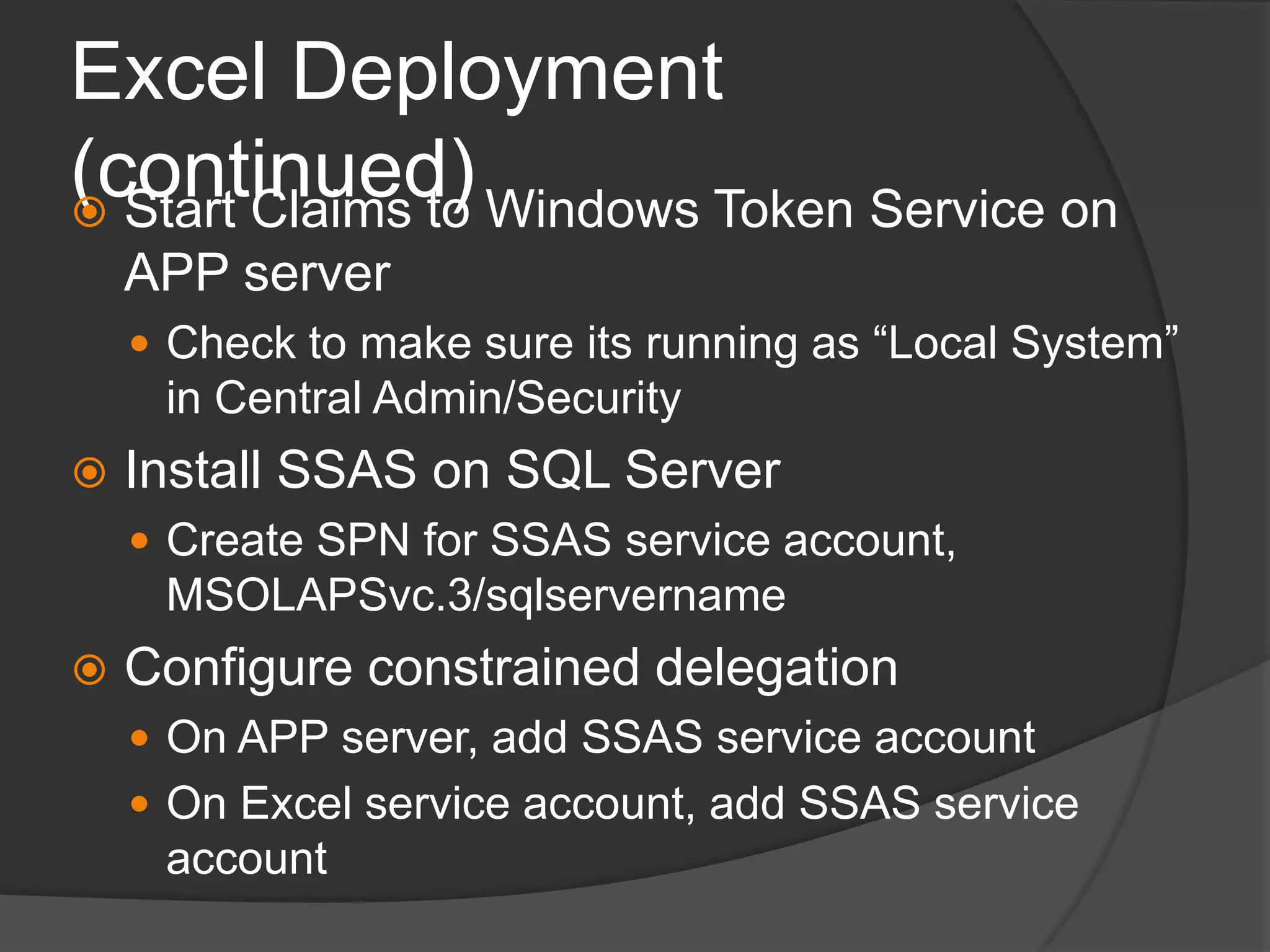 Excel Deployment (continued)Start Claims to Windows Token Service on APP serverCheck to make sure its running as “Local System” in Central Admin/SecurityInstall SSAS on SQL ServerCreate SPN for SSAS service account, MSOLAPSvc.3/sqlservernameConfigure constrained delegationOn APP server, add SSAS service accountOn Excel service account, add SSAS service account