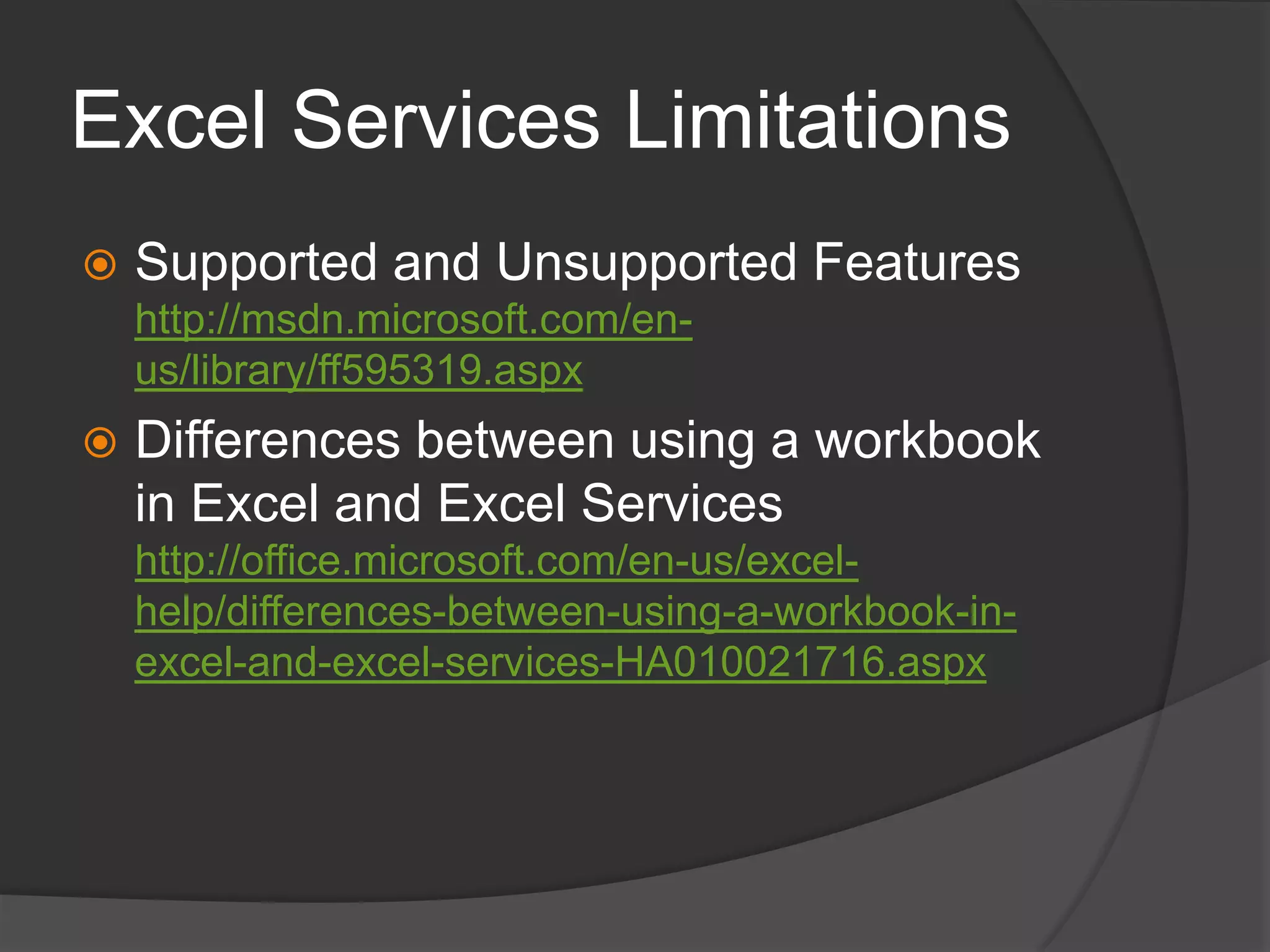 Excel Services LimitationsSupported and Unsupported Featureshttp://msdn.microsoft.com/en-us/library/ff595319.aspxDifferences between using a workbook in Excel and Excel Serviceshttp://office.microsoft.com/en-us/excel-help/differences-between-using-a-workbook-in-excel-and-excel-services-HA010021716.aspx