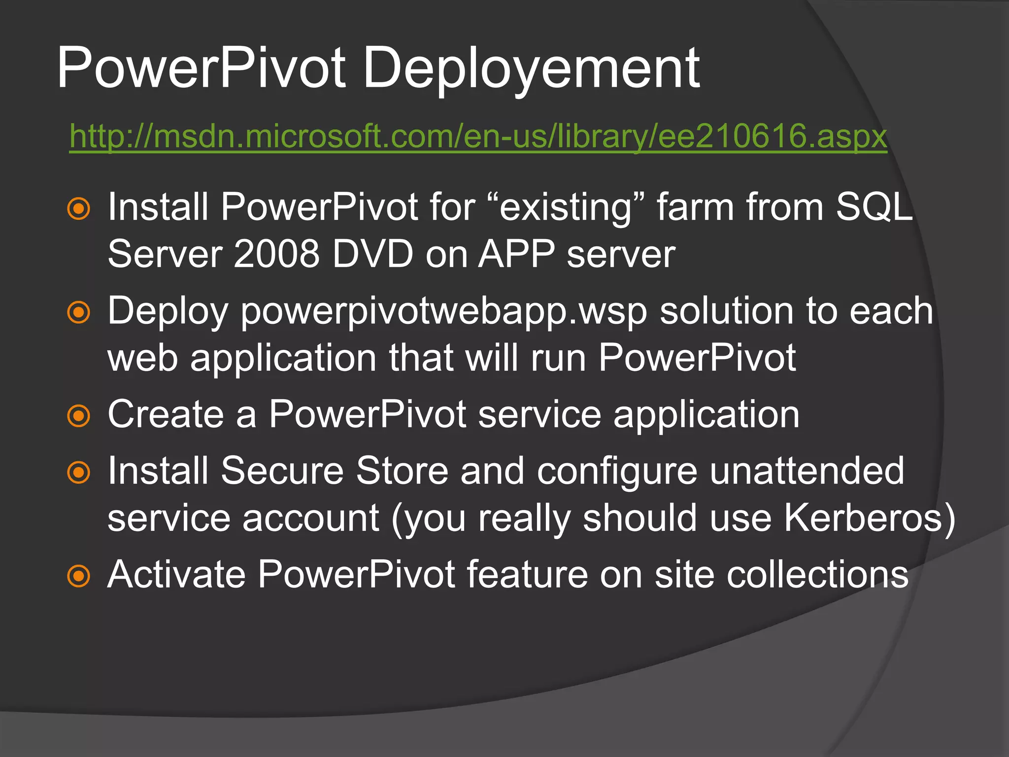 PowerPivot Deployementhttp://msdn.microsoft.com/en-us/library/ee210616.aspxInstall PowerPivot for “existing” farm from SQL Server 2008 DVD on APP serverDeploy powerpivotwebapp.wsp solution to each web application that will run PowerPivotCreate a PowerPivot service applicationInstall Secure Store and configure unattended service account (you really should use Kerberos)Activate PowerPivot feature on site collections