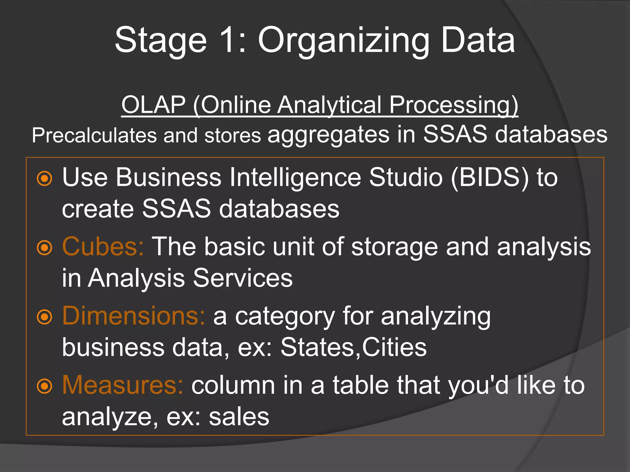 Stage 1: Organizing DataOLAP (Online Analytical Processing)Precalculates and stores aggregates in SSAS databasesUse Business Intelligence Studio (BIDS) to create SSAS databasesCubes: The basic unit of storage and analysis in Analysis Services Dimensions: a category for analyzing business data, ex: States,CitiesMeasures: column in a table that you'd like to analyze, ex: sales
