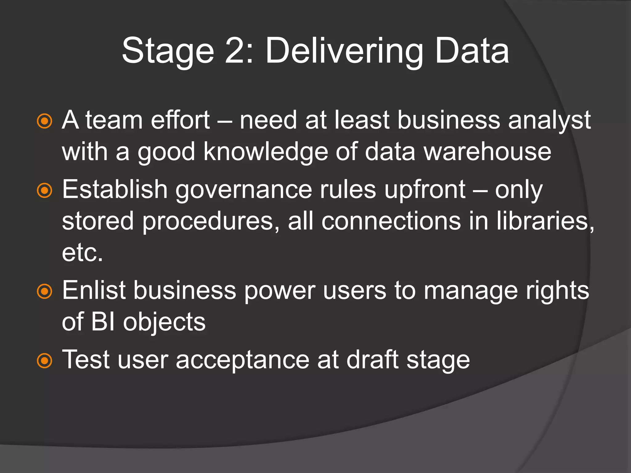 Stage 2: Delivering DataA team effort – need at least business analyst with a good knowledge of data warehouseEstablish governance rules upfront – only stored procedures, all connections in libraries, etc.Enlist business power users to manage rights of BI objectsTest user acceptance at draft stage